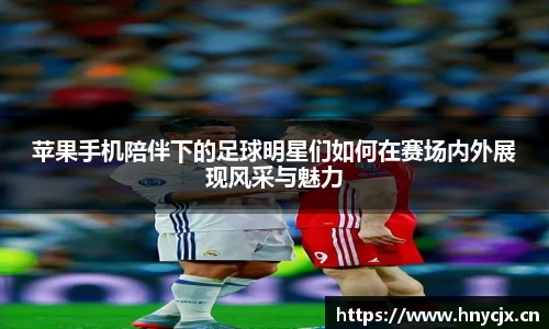 苹果手机陪伴下的足球明星们如何在赛场内外展现风采与魅力