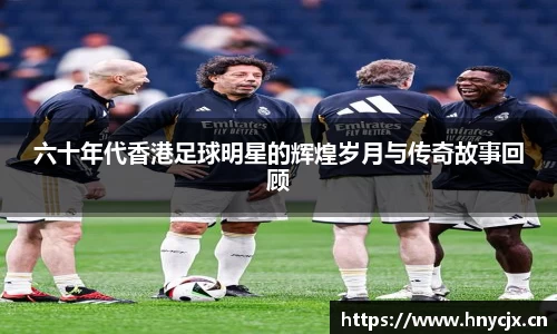 六十年代香港足球明星的辉煌岁月与传奇故事回顾
